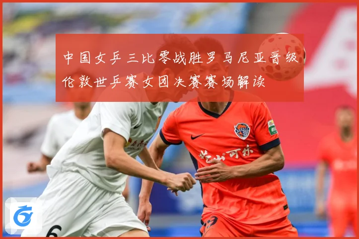 中国女乒三比零战胜罗马尼亚晋级伦敦世乒赛女团决赛赛场解读