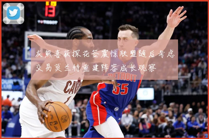 灰熊喜获探花签震惊联盟随后考虑交易莫兰特重建阵容成长观察