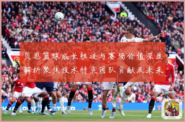 贝恩篮球成长轨迹与赛场价值深度解析聚焦技术特点团队贡献及未来发展前景