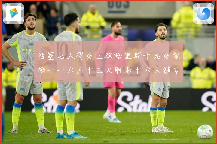 活塞七人得分上双哈里斯十九分领衔一一六九十三大胜七十六人锁专题观察