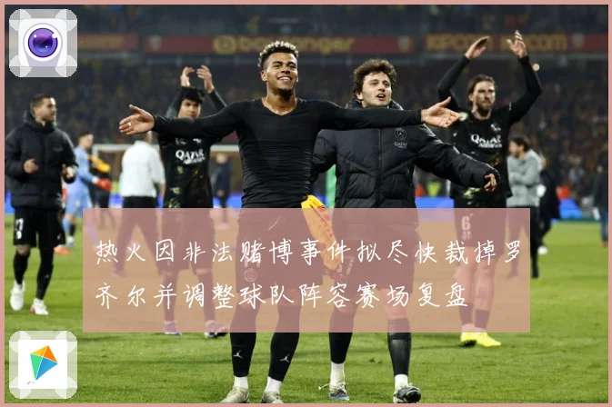 热火因非法赌博事件拟尽快裁掉罗齐尔并调整球队阵容赛场复盘