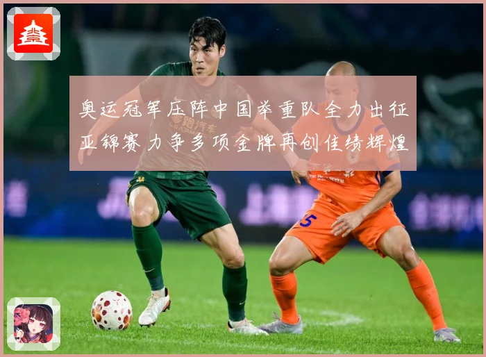 奥运冠军压阵中国举重队全力出征亚锦赛力争多项金牌再创佳绩辉煌成长观察