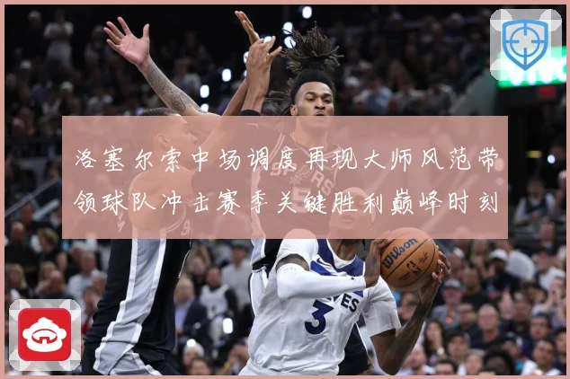 洛塞尔索中场调度再现大师风范带领球队冲击赛季关键胜利巅峰时刻