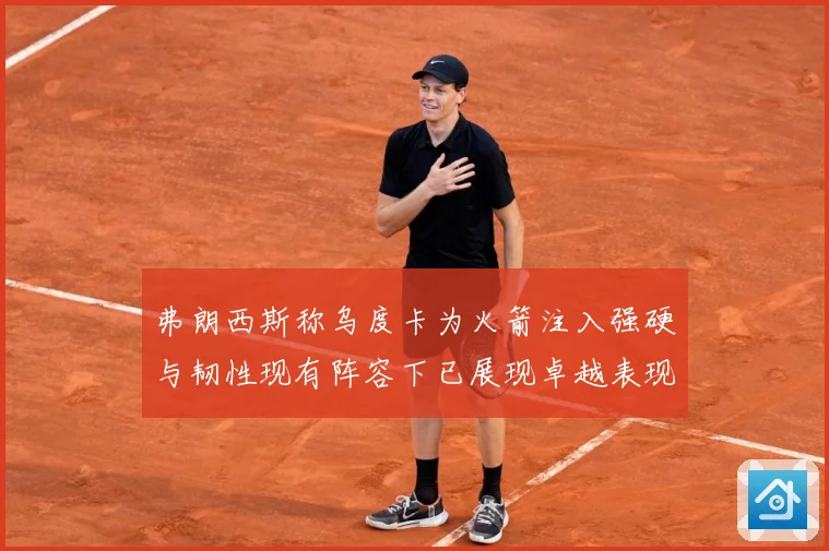 弗朗西斯称乌度卡为火箭注入强硬与韧性现有阵容下已展现卓越表现赛场复盘